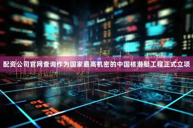 配资公司官网查询作为国家最高机密的中国核潜艇工程正式立项